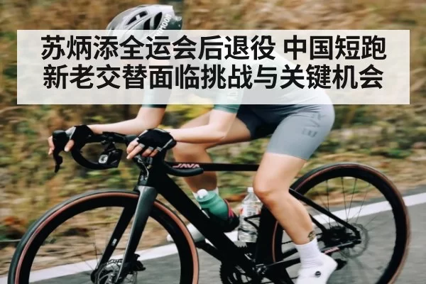 苏炳添全运会后退役 中国短跑新老交替面临挑战与关键机会
